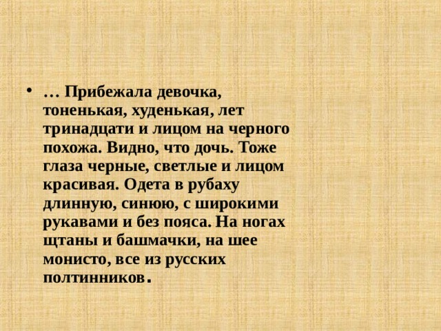 … Прибежала девочка, тоненькая, худенькая, лет тринадцати и лицом на черного похожа. Видно, что дочь. Тоже глаза черные, светлые и лицом красивая. Одета в рубаху длинную, синюю, с широкими рукавами и без пояса. На ногах щтаны и башмачки, на шее монисто, все из русских полтинников .  