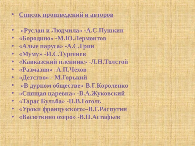 Список произведений и авторов    «Руслан и Людмила» -А.С.Пушкин «Бородино» -М.Ю.Лермонтов «Алые паруса» -А.С.Грин «Муму» -И.С.Тургенев «Кавказский пленник» -Л.Н.Толстой «Размазня» -А.П.Чехов «Детство» - М.Горький  «В дурном обществе»-В.Г.Короленко «Спящая царевна» -В.А.Жуковский «Тарас Бульба» -Н.В.Гоголь «Уроки французского»-В.Г.Распутин «Васюткино озеро» -В.П.Астафьев  