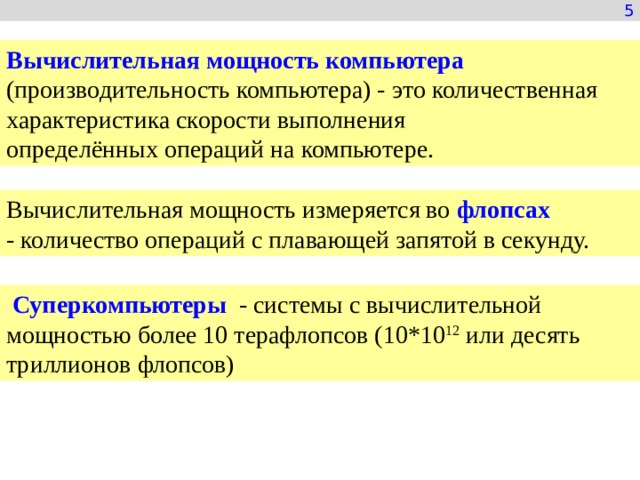 5 Вычислительная мощность компьютера   (производительность компьютера) - это количественная характеристика скорости выполнения определённых операций на компьютере. Вычислительная мощность измеряется во  флопсах   - количество операций с плавающей запятой в секунду.   Суперкомпьютеры - системы с вычислительной мощностью более 10 терафлопсов (10*10 12  или десять триллионов флопсов) 