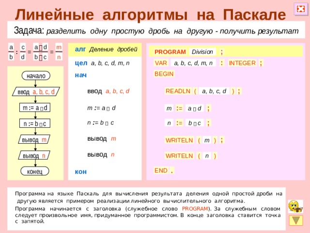 Линейные алгоритмы на Паскале Задача: разделить одну простую дробь на другую  - получить результат d a m c a алг   Деление дробей  = ; Division PROGRAM = : b n c b d  цел  a, b, c, d, m, n ; VAR : a, b, c, d, m, n INTEGER нач BEGIN начало ввод  a, b, c, d a, b, c, d ; ) ( ввод a, b, c, d READLN m  : =  a   d m : = a   d a  d m : = ; n  : =  b   c : = n n : = b   c ; b  c вывод  m вывод m ( ) m WRITELN ; вывод  n вывод n ) WRITELN ( n кон . END конец Программа на языке Паскаль  для вычисления результата деления одной простой дроби на другую является примером реализации линейного вычислительного алгоритма. Программа начинается с заголовка (служебное слово PROGRAM ). За служебным словом следует произвольное имя, придуманное программистом. В конце заголовка ставится точка с запятой.  