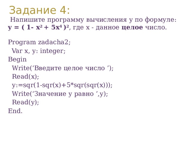 Задание 4:  Напишите программу вычисления y по формуле: y = ( 1- x 2 + 5x 4 ) 2 , где x - данное целое число. Program zadacha2;  Var х, у: integer; Вegin  Write(‘Введите целое число ’);  Read(x);  y:=sqr(1-sqr(x)+5*sqr(sqr(x)));  Write(‘Значение у равно ’,y);  Read(y); End. 