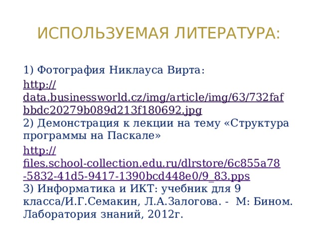 Используемая литература: 1) Фотография Никлауса Вирта: http:// data.businessworld.cz/img/article/img/63/732fafbbdc20279b089d213f180692.jpg 2) Демонстрация к лекции на тему «Структура программы на Паскале» http:// files.school-collection.edu.ru/dlrstore/6c855a78-5832-41d5-9417-1390bcd448e0/9_83.pps 3) Информатика и ИКТ: учебник для 9 класса/И.Г.Семакин, Л.А.Залогова. - М: Бином. Лаборатория знаний, 2012г. 