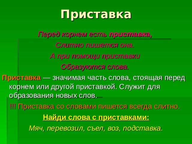 Приставка Перед корнем есть приставка,  Слитно пишется она. А при помощи приставки Образуются слова.  Приставка  — значимая часть слова, стоящая перед корнем или другой приставкой. Служит для образования новых слов. !!!  Приставка со словами пишется всегда слитно.  Найди слова с приставками: Мяч, перевозил, съел, воз, подставка. 