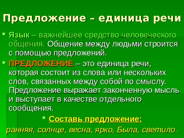 Предложение – единица речи   Язык – важнейшее средство человеческого общения. Общение между людьми строится с помощью предложений. ПРЕДЛОЖЕНИЕ – это единица речи, которая состоит из слова или нескольких слов, связанных между собой по смыслу. Предложение выражает законченную мысль и выступает в качестве отдельного сообщения. Составь предложение: ранняя, солнце, весна, ярко, Была, светило. 