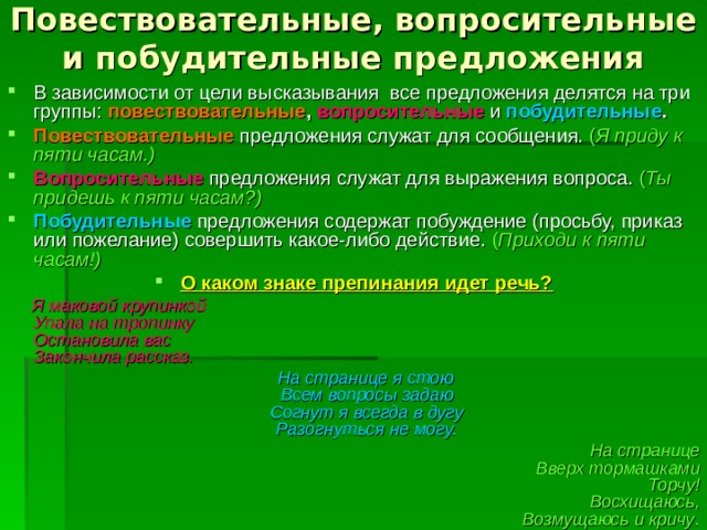 Повествовательные, вопросительные и побудительные предложения В зависимости от цели высказывания все предложения делятся на три группы: повествовательные , вопросительные  и  побудительные . Повествовательные  предложения служат для сообщения. ( Я приду к пяти часам.) Вопросительные  предложения служат для выражения вопроса. ( Ты придешь к пяти часам?) Побудительные предложения содержат побуждение (просьбу, приказ или пожелание) совершить какое-либо действие. ( Приходи к пяти часам!) О каком знаке препинания идет речь?  Я маковой крупинкой  Упала на тропинку  Остановила вас  Закончила рассказ.  На странице я стою  Всем вопросы задаю  Согнут я всегда в дугу  Разогнуться не могу. На странице  Вверх тормашками  Торчу!  Восхищаюсь,  Возмущаюсь и кричу .     