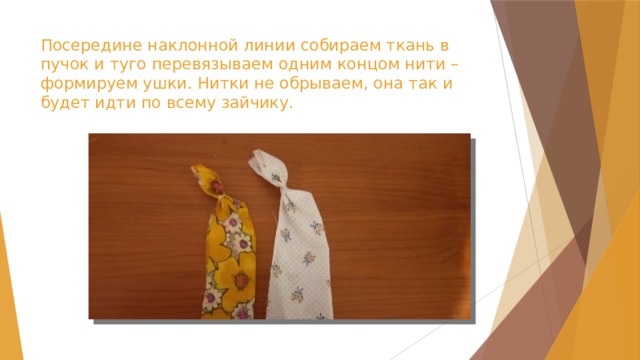 Посередине наклонной линии собираем ткань в пучок и туго перевязываем одним концом нити – формируем ушки. Нитки не обрываем, она так и будет идти по всему зайчику. 