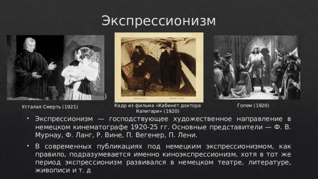 Экспрессионизм Усталая Смерть (1921) Экспрессионизм — господствующее художественное направление в немецком кинематографе 1920-25 гг. Основные представители — Ф. В. Мурнау, Ф. Ланг, Р. Вине, П. Вегенер, П. Лени. В современных публикациях под немецким экспрессионизмом, как правило, подразумевается именно киноэкспрессионизм, хотя в тот же период экспрессионизм развивался в немецком театре, литературе, живописи и т. д Голем (1920) Кадр из фильма «Кабинет доктора Калигари» (1920) Усталая Смерть (1921) 
