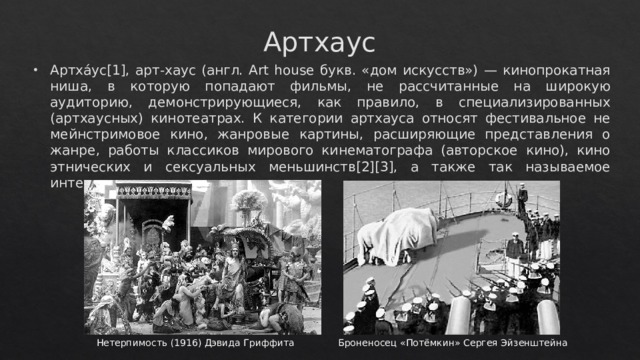 Артхаус Артха́ус[1], арт-хаус (англ. Art house букв. «дом искусств») — кинопрокатная ниша, в которую попадают фильмы, не рассчитанные на широкую аудиторию, демонстрирующиеся, как правило, в специализированных (артхаусных) кинотеатрах. К категории артхауса относят фестивальное не мейнстримовое кино, жанровые картины, расширяющие представления о жанре, работы классиков мирового кинематографа (авторское кино), кино этнических и сексуальных меньшинств[2][3], а также так называемое интеллектуальное кино. Нетерпимость (1916) Дэвида Гриффита  Броненосец «Потёмкин» Сергея Эйзенштейна 