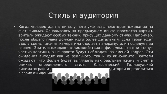 Стиль и аудитория Когда человек идет в кино, у него уже есть некоторые ожидания на счет фильма. Основываясь на предыдущем опыте просмотра картин, зрители ожидают особых техник, присущих данному стилю. Например, после общего плана должен идти более детальный. Если герой идет вдоль сцены, значит камера или сделает панораму, или последует за героем. Зрители ожидают взаимодействия с фильмом, что они станут частью картины, а не просто будут наблюдать за сменой кадров. Эти ожидания выходят как из реального, так и из кино-опыта. Зрители ожидают, что фильм будет выглядеть как реальная жизнь и снят в рамках определенного стиля. Классический Голливудский кинематограф и другие стили кино помогают аудитории определиться в своих ожиданиях 