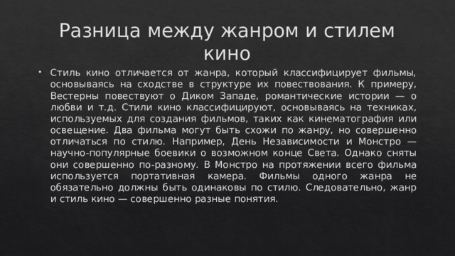 Разница между жанром и стилем кино Стиль кино отличается от жанра, который классифицирует фильмы, основываясь на сходстве в структуре их повествования. К примеру, Вестерны повествуют о Диком Западе, романтические истории — о любви и т.д. Стили кино классифицируют, основываясь на техниках, используемых для создания фильмов, таких как кинематография или освещение. Два фильма могут быть схожи по жанру, но совершенно отличаться по стилю. Например, День Независимости и Монстро — научно-популярные боевики о возможном конце Света. Однако сняты они совершенно по-разному. В Монстро на протяжении всего фильма используется портативная камера. Фильмы одного жанра не обязательно должны быть одинаковы по стилю. Следовательно, жанр и стиль кино — совершенно разные понятия. 