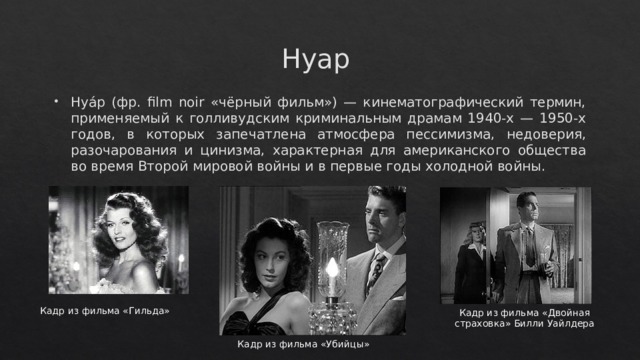 Нуар Нуа́р (фр. film noir «чёрный фильм») — кинематографический термин, применяемый к голливудским криминальным драмам 1940-х — 1950-х годов, в которых запечатлена атмосфера пессимизма, недоверия, разочарования и цинизма, характерная для американского общества во время Второй мировой войны и в первые годы холодной войны. Кадр из фильма «Гильда» Кадр из фильма «Двойная страховка» Билли Уайлдера Кадр из фильма «Убийцы» 
