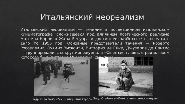 Итальянский неореализм Итальянский неореализм — течение в послевоенном итальянском кинематографе, сложившееся под влиянием поэтического реализма Марселя Карне и Жана Ренуара и достигшее наибольшего размаха с 1945 по 1955 год. Основные представители течения — Роберто Росселлини, Лукино Висконти, Витторио де Сика, Джузеппе де Сантис — группировались вокруг киножурнала «Cinema», главным редактором которого был Витторио Муссолини (сын дуче). Энцо Стайола в «Похитителях велосипедов» Кадр из фильма «Рим — открытый город» 