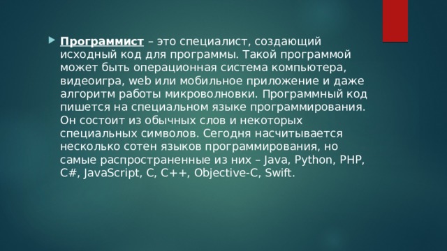 Программист  – это специалист, создающий исходный код для программы. Такой программой может быть операционная система компьютера, видеоигра, web или мобильное приложение и даже алгоритм работы микроволновки. Программный код пишется на специальном языке программирования. Он состоит из обычных слов и некоторых специальных символов. Сегодня насчитывается несколько сотен языков программирования, но самые распространенные из них – Java, Python, PHP, C#, JavaScript, C, С++, Objective-C, Swift. 