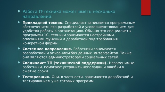 Работа IT-техника может иметь несколько направлений: Прикладной техник. Специалист занимается программным обеспечением, его разработкой и усовершенствованием для удобства работы в организациях. Обычно это специалисты программы 1C, техники занимаются настройками, описаниями функций и доработкой под требования конкретной фирмы. Системное направление. Работники занимаются разработкой и описанием баз данных, интерфейсов. Также они являются администраторами социальных сетей. Специалист ТП (технической поддержки). Незаменимые работники, помогают устранить неполадки и ошибки в сжатые сроки. Тестировщик. Они, в частности, занимаются доработкой и тестированием уже готовых программ. 