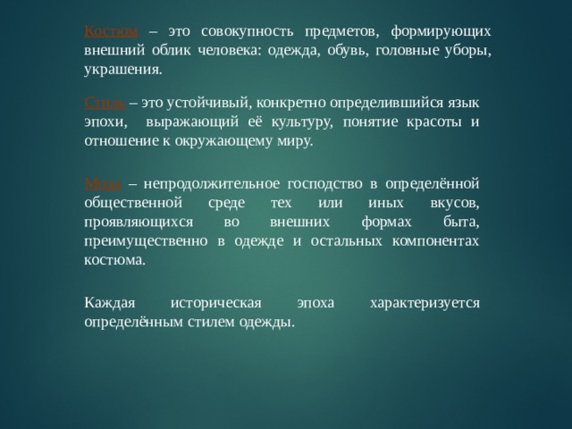 Костюм – это совокупность предметов, формирующих внешний облик человека: одежда, обувь, головные уборы, украшения. Стиль – это устойчивый, конкретно определившийся язык эпохи, выражающий её культуру, понятие красоты и отношение к окружающему миру. Мода – непродолжительное господство в определённой общественной среде тех или иных вкусов, проявляющихся во внешних формах быта, преимущественно в одежде и остальных компонентах костюма. Каждая историческая эпоха характеризуется определённым стилем одежды. 