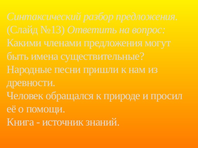Синтаксический разбор предложения. (Слайд №13) Ответить на вопрос: Какими членами предложения могут быть имена существительные?  Народные песни пришли к нам из древности.  Человек обращался к природе и просил её о помощи.  Книга - источник знаний.   