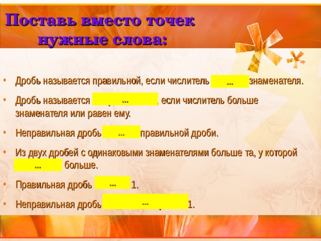 Поставь вместо точек нужные слова: Дробь называется правильной, если числитель меньше знаменателя. Дробь называется неправильной , если числитель больше знаменателя или равен ему. Неправильная дробь больше правильной дроби. Из двух дробей с одинаковыми знаменателями больше та, у которой числитель больше. Правильная дробь меньше 1. Неправильная дробь больше или равна 1. ... ... ... ... ... ... 