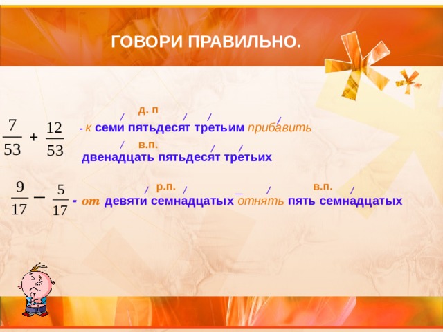 ГОВОРИ ПРАВИЛЬНО. д. п - к семи пятьдесят третьим  прибавить   двенадцать пятьдесят третьих + в.п. р.п. в.п. — -  от  девяти семнадцатых  отнять  пять семнадцатых 