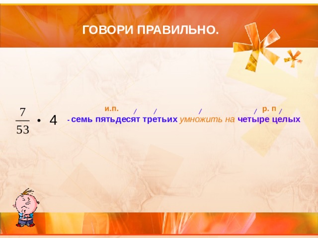 ГОВОРИ ПРАВИЛЬНО. р. п и.п. 4 • - семь пятьдесят третьих  умножить на четыре целых  