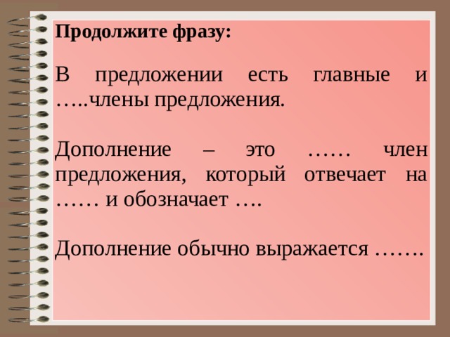 Продолжите фразу: В предложении есть главные и …..члены предложения. Дополнение – это …… член предложения, который отвечает на …… и обозначает …. Дополнение обычно выражается ……. 