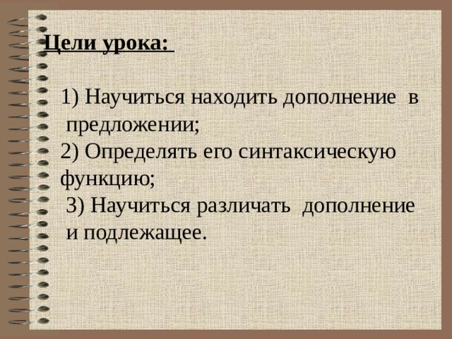 Цели урока:  1) Научиться находить дополнение в  предложении;  2) Определять его синтаксическую  функцию;  3) Научиться различать дополнение  и подлежащее. 
