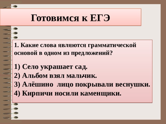 Готовимся к ЕГЭ 1. Какие слова являются грамматической основой в одном из предложений? 1) Село украшает сад. 2) Альбом взял мальчик. 3) Алёшино лицо покрывали веснушки. 4) Кирпичи носили каменщики. 