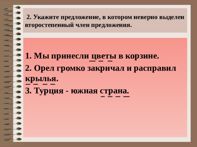  2. Укажите предложение, в котором неверно выделен второстепенный член предложения. 1. Мы принесли цветы в корзине. 2. Орел громко закричал и расправил крылья. 3. Турция - южная страна.  