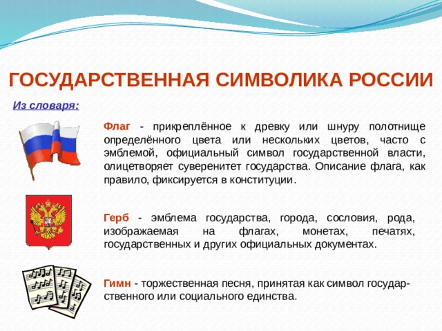 ГОСУДАРСТВЕННАЯ СИМВОЛИКА РОССИИ Из словаря: Флаг - прикреплённое к древку или шнуру полотнище определённого цвета или нескольких цветов, часто с эмблемой, официальный символ государственной власти, олицетворяет суверенитет государства. Описание флага, как правило, фиксируется в конституции. Герб - эмблема государства, города, сословия, рода, изображаемая на флагах, монетах, печатях, государственных и других официальных документах. Гимн - торжественная песня, принятая как символ государ-ственного или социального единства. 