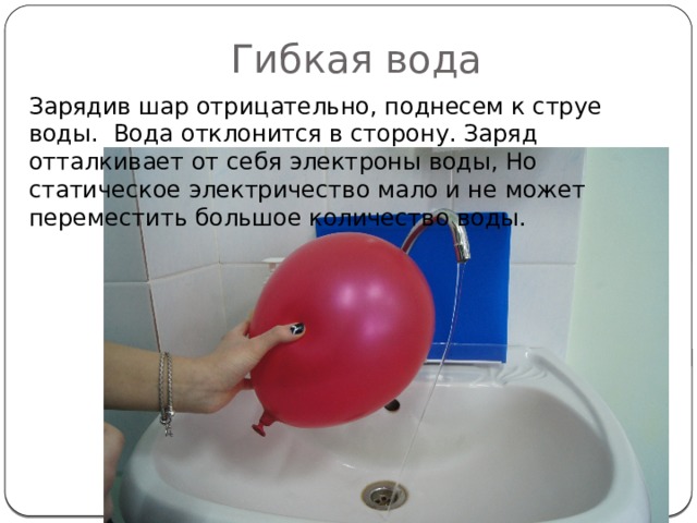 Гибкая вода Зарядив шар отрицательно, поднесем к струе воды. Вода отклонится в сторону. Заряд отталкивает от себя электроны воды, Но статическое электричество мало и не может переместить большое количество воды. 
