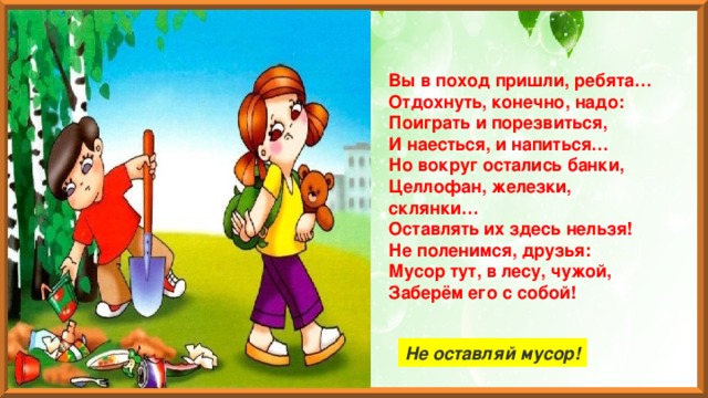 Вы в поход пришли, ребята…  Отдохнуть, конечно, надо:  Поиграть и порезвиться,  И наесться, и напиться…  Но вокруг остались банки,  Целлофан, железки, склянки…  Оставлять их здесь нельзя!  Не поленимся, друзья:  Мусор тут, в лесу, чужой,  Заберём его с собой! Не оставляй мусор! 