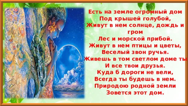 Есть на земле огромный дом  Под крышей голубой,  Живут в нем солнце, дождь и гром  Лес и морской прибой.  Живут в нем птицы и цветы,  Веселый звон ручья.  Живешь в том светлом доме ты  И все твои друзья.  Куда б дороги не вели,  Всегда ты будешь в нем.  Природою родной земли  Зовется этот дом.  