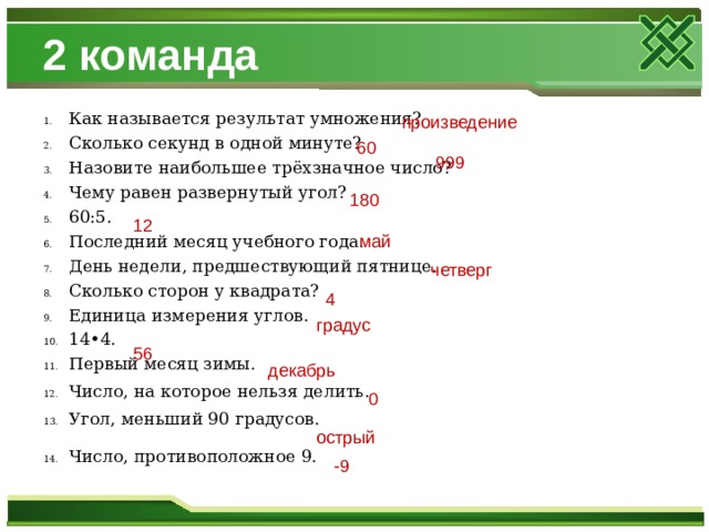 2 команда Как называется результат умножения? Сколько секунд в одной минуте? Назовите наибольшее трёхзначное число? Чему равен развернутый угол? 60:5. Последний месяц учебного года. День недели, предшествующий пятнице. Сколько сторон у квадрата? Единица измерения углов. 14•4. Первый месяц зимы. Число, на которое нельзя делить. Угол, меньший 90 градусов. Число, противоположное 9. произведение 60 999 180 12 май четверг 4 градус 56 декабрь 0 острый -9 