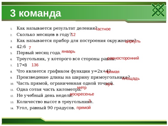 3 команда Как называется результат деления? Сколько месяцев в году? Как называется прибор для построения окружности? 42:6 Первый месяц года. Треугольник, у которого все стороны равны. 17•8 Что является графиком функции y=2x+4? Произведение длины на ширину прямоугольника? Часть прямой, ограниченная одной точкой. Одна сотая часть километра. Не учебный день недели. Количество высот в треугольнике. Угол, равный 90 градусов. частное 12 циркуль 7 январь равносторонний 136 прямая площадь луч метр воскресенье 3 прямой 