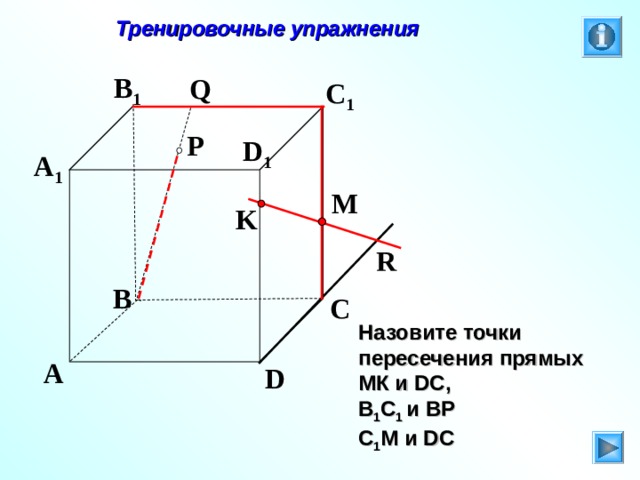 Тренировочные упражнения B 1 Q C 1 P D 1 A 1 M K R B C Л.С. Атанасян. Геометрия 10-11. № 9. Назовите точки пересечения прямых МК и DC , В 1 С 1 и ВР С 1 М и DC A D 