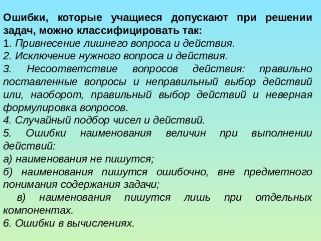 Ошибки, которые учащиеся допускают при решении задач, можно классифицировать так: 1. Привнесение лишнего вопроса и действия. 2. Исключение нужного вопроса и действия. 3. Несоответствие вопросов действия: правильно поставленные вопросы и неправильный выбор действий или, наоборот, правильный выбор действий и неверная формулировка вопросов. 4. Случайный подбор чисел и действий. 5. Ошибки наименования величин при выполнении действий: а) наименования не пишутся; б) наименования пишутся ошибочно, вне предметного понимания содержания задачи;  в) наименования пишутся лишь при отдельных компонентах. 6. Ошибки в вычислениях. 