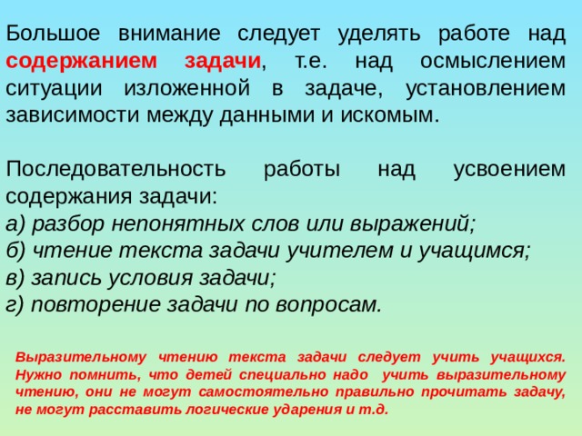 Большое внимание следует уделять работе над содержанием задачи , т.е. над осмыслением ситуации изложенной в задаче, установлением зависимости между данными и искомым. Последовательность работы над усвоением содержания задачи: а)  разбор непонятных слов или выражений; б) чтение текста задачи учителем и учащимся; в) запись условия задачи; г) повторение задачи по вопросам. Выразительному чтению текста задачи следует учить учащихся. Нужно помнить, что детей специально надо учить выразительному чтению, они не могут самостоятельно правильно прочитать задачу, не могут расставить логические ударения и т.д. 