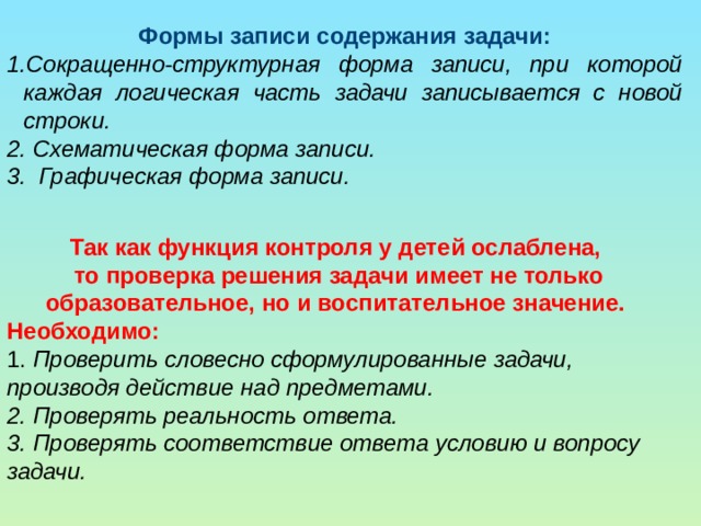 Формы записи содержания задачи: Сокращенно-структурная форма записи, при которой каждая логическая часть задачи записывается с новой строки. 2. Схематическая форма записи. 3. Графическая форма записи. Так как функция контроля у детей ослаблена, то проверка решения задачи имеет не только образовательное, но и воспитательное значение. Необходимо: 1. Проверить словесно сформулированные задачи, производя действие над предметами. 2. Проверять реальность ответа. 3. Проверять соответствие ответа условию и вопросу задачи. 