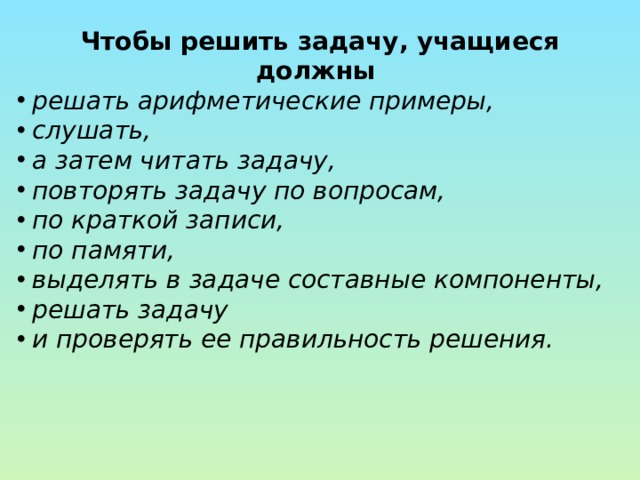 Чтобы решить задачу, учащиеся должны решать арифметические примеры, слушать, а затем читать задачу, повторять задачу по вопросам, по краткой записи, по памяти, выделять в задаче составные компоненты, решать задачу и проверять ее правильность решения. 