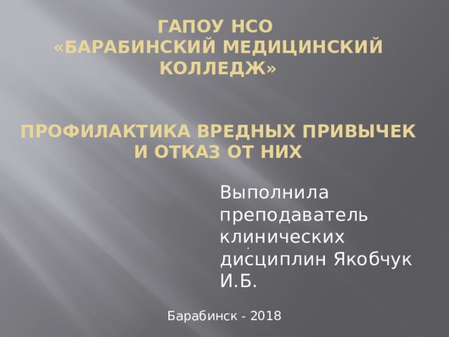 ГАПОУ НСО  «Барабинский медицинский колледж»    Профилактика вредных привычек и отказ от них     Выполнила преподаватель клинических дисциплин Якобчук И.Б. Барабинск - 2018 . 