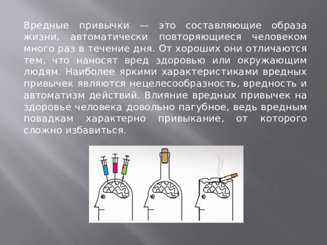 Вредные привычки — это составляющие образа жизни, автоматически повторяющиеся человеком много раз в течение дня. От хороших они отличаются тем, что наносят вред здоровью или окружающим людям. Наиболее яркими характеристиками вредных привычек являются нецелесообразность, вредность и автоматизм действий. Влияние вредных привычек на здоровье человека довольно пагубное, ведь вредным повадкам характерно привыкание, от которого сложно избавиться.          