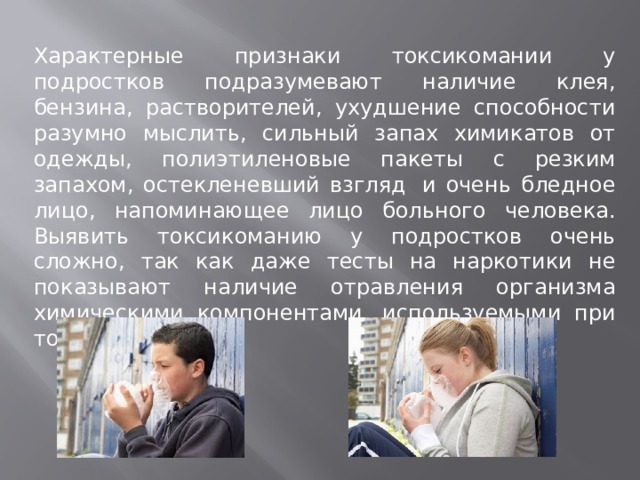 Характерные признаки токсикомании у подростков подразумевают наличие клея, бензина, растворителей, ухудшение способности разумно мыслить, сильный запах химикатов от одежды, полиэтиленовые пакеты с резким запахом, остекленевший взгляд  и очень бледное лицо, напоминающее лицо больного человека. Выявить токсикоманию у подростков очень сложно, так как даже тесты на наркотики не показывают наличие отравления организма химическими компонентами, используемыми при токсикомании. 