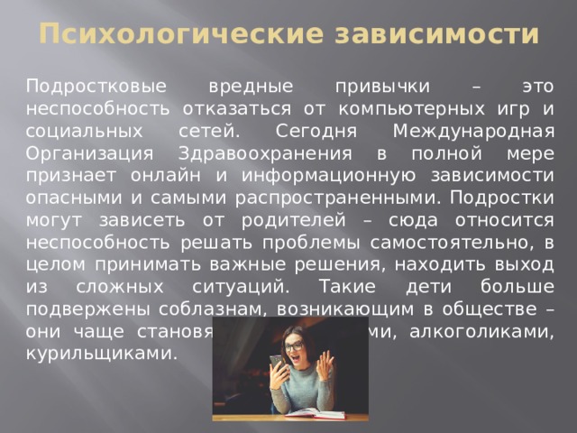 Психологические зависимости Подростковые вредные привычки – это неспособность отказаться от компьютерных игр и социальных сетей. Сегодня Международная Организация Здравоохранения в полной мере признает онлайн и информационную зависимости опасными и самыми распространенными. Подростки могут зависеть от родителей – сюда относится неспособность решать проблемы самостоятельно, в целом принимать важные решения, находить выход из сложных ситуаций. Такие дети больше подвержены соблазнам, возникающим в обществе – они чаще становятся наркоманами, алкоголиками, курильщиками. 