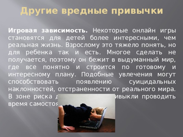 Другие вредные привычки Игровая зависимость. Некоторые онлайн игры становятся для детей более интересными, чем реальная жизнь. Взрослому это тяжело понять, но для ребенка так и есть. Многое сделать не получается, поэтому он бежит в выдуманный мир, где все понятно и строится по готовому и интересному плану. Подобные увлечения могут способствовать появлению суицидальных наклонностей, отстраненности от реального мира. В зоне риска дети, которые привыкли проводить время самостоятельно 