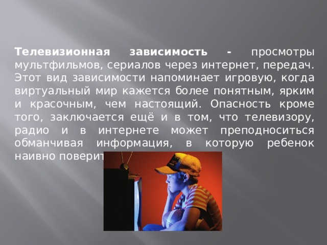 Телевизионная зависимость - просмотры мультфильмов, сериалов через интернет, передач. Этот вид зависимости напоминает игровую, когда виртуальный мир кажется более понятным, ярким и красочным, чем настоящий. Опасность кроме того, заключается ещё и в том, что телевизору, радио и в интернете может преподноситься обманчивая информация, в которую ребенок наивно поверит. 