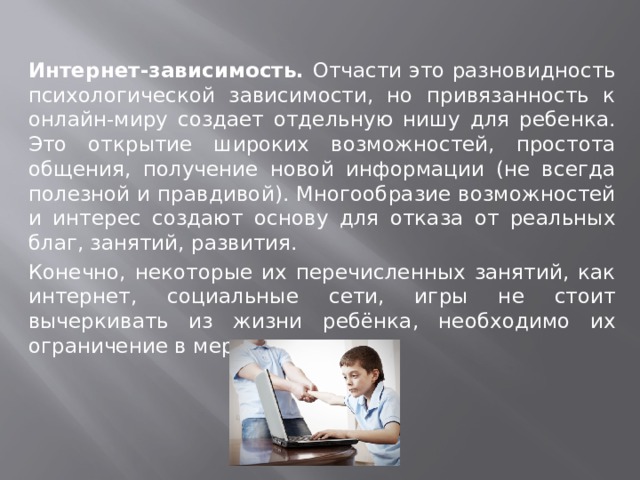 Интернет-зависимость. Отчасти это разновидность психологической зависимости, но привязанность к онлайн-миру создает отдельную нишу для ребенка. Это открытие широких возможностей, простота общения, получение новой информации (не всегда полезной и правдивой). Многообразие возможностей и интерес создают основу для отказа от реальных благ, занятий, развития. Конечно, некоторые их перечисленных занятий, как интернет, социальные сети, игры не стоит вычеркивать из жизни ребёнка, необходимо их ограничение в меру разумного. 
