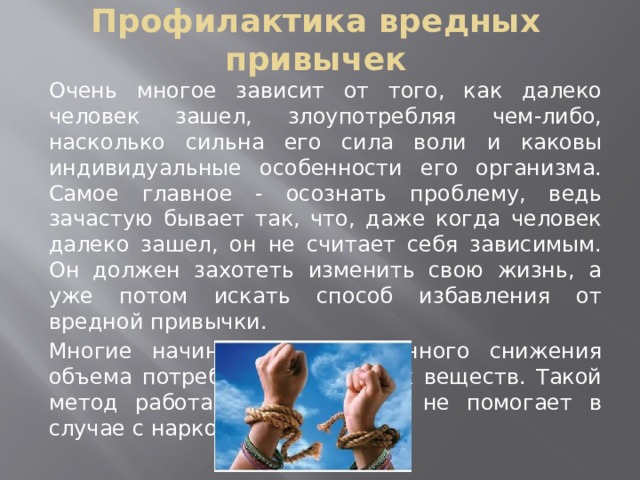 Профилактика вредных привычек Очень многое зависит от того, как далеко человек зашел, злоупотребляя чем-либо, насколько сильна его сила воли и каковы индивидуальные особенности его организма. Самое главное - осознать проблему, ведь зачастую бывает так, что, даже когда человек далеко зашел, он не считает себя зависимым. Он должен захотеть изменить свою жизнь, а уже потом искать способ избавления от вредной привычки. Многие начинают с постепенного снижения объема потребляемых вредных веществ. Такой метод работает не всегда и не помогает в случае с наркозависимостью. 