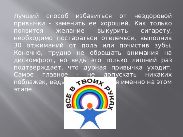 Лучший способ избавиться от нездоровой привычки - заменить ее хорошей. Как только появится желание выкурить сигарету, необходимо постараться отвлечься, выполнив 30 отжиманий от пола или почистив зубы. Конечно, трудно не обращать внимания на дискомфорт, но ведь это только лишний раз подтверждает, что дурная привычка уходит. Самое главное - не допускать никаких поблажек, ведь многие сдаются именно на этом этапе. 