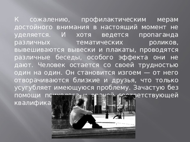 К сожалению, профилактическим мерам достойного внимания в настоящий момент не уделяется. И хотя ведется пропаганда различных тематических роликов, вывешиваются вывески и плакаты, проводятся различные беседы, особого эффекта они не дают. Человек остается со своей трудностью один на один. Он становится изгоем — от него отворачиваются близкие и друзья, что только усугубляет имеющуюся проблему. Зачастую без помощи психолога и врачей соответствующей квалификации не обойтись. 