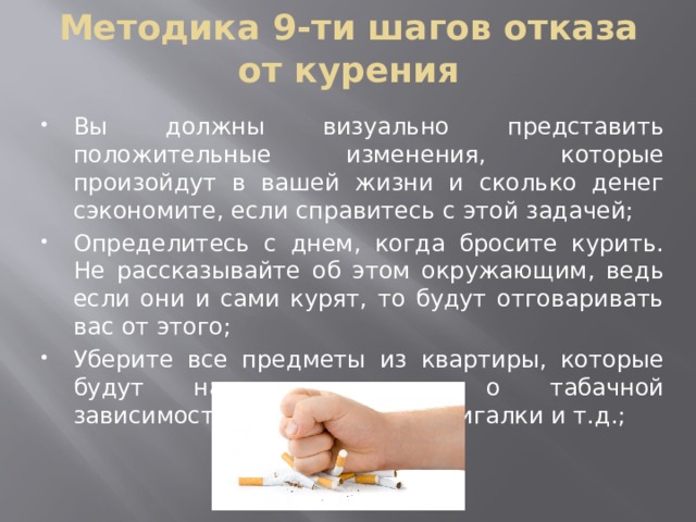 Методика 9-ти шагов отказа от курения Вы должны визуально представить положительные изменения, которые произойдут в вашей жизни и сколько денег сэкономите, если справитесь с этой задачей; Определитесь с днем, когда бросите курить. Не рассказывайте об этом окружающим, ведь если они и сами курят, то будут отговаривать вас от этого; Уберите все предметы из квартиры, которые будут напоминать вам о табачной зависимости: пепельницы, зажигалки и т.д.; 