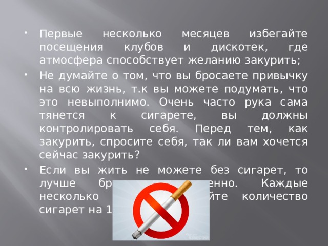 Первые несколько месяцев избегайте посещения клубов и дискотек, где атмосфера способствует желанию закурить; Не думайте о том, что вы бросаете привычку на всю жизнь, т.к вы можете подумать, что это невыполнимо. Очень часто рука сама тянется к сигарете, вы должны контролировать себя. Перед тем, как закурить, спросите себя, так ли вам хочется сейчас закурить? Если вы жить не можете без сигарет, то лучше бросать постепенно. Каждые несколько дней уменьшайте количество сигарет на 1; 